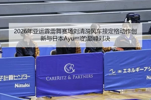 2026年亚运霹雳舞赛场刘清漪风车接定格动作创新与日本Ayumi的巅峰对决